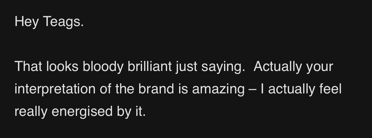 A screenshot of a text message conversation with a black background and white text. The message reads: "Hey Teags. That looks bloody brilliant just saying. Actually your interpretation of the brand is amazing — I actually feel really energised by it."