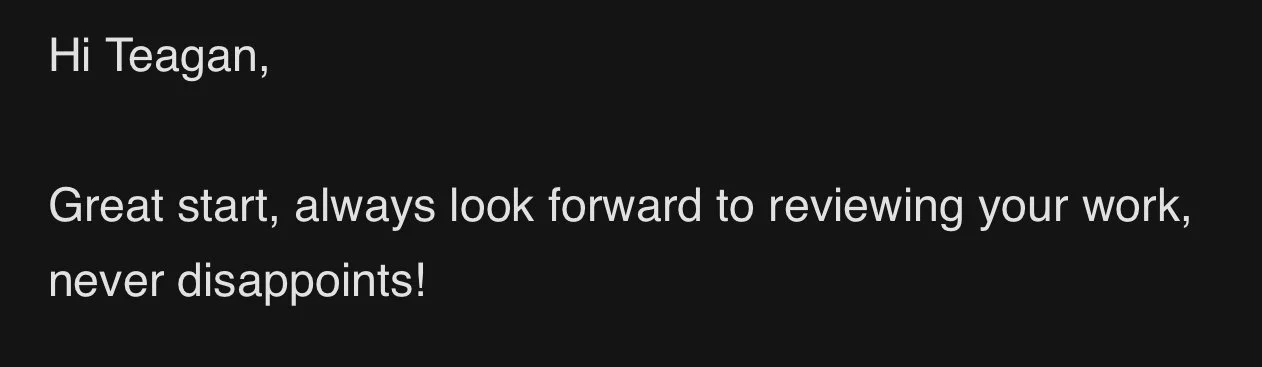 Screenshot of a message with the text, "Hi Teagan, Great start, always look forward to reviewing your work, never disappoints!" on a dark background.