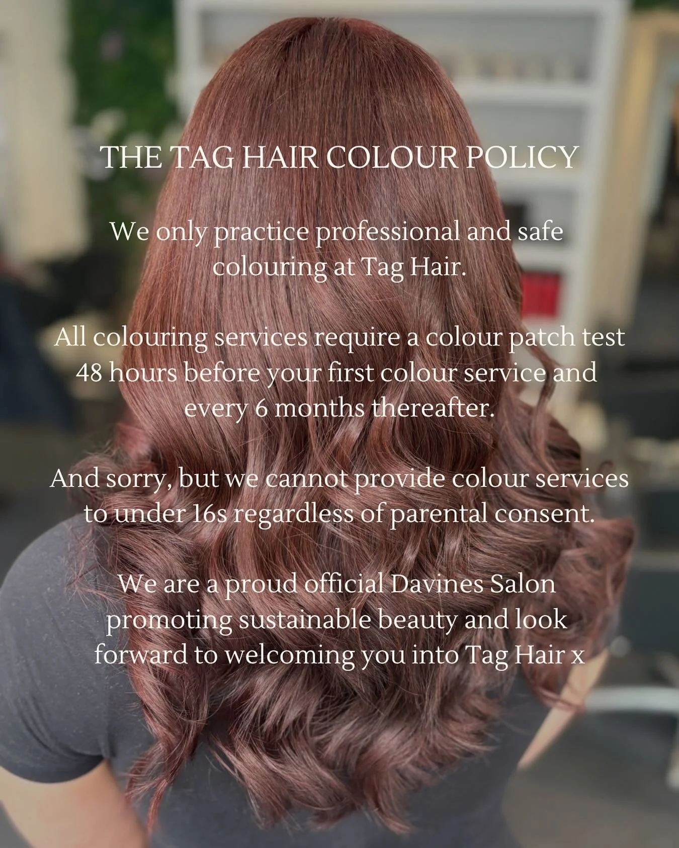 The Tag Hair colouring policy 😊

We are all about sustainable and safe hair colouring at Tag Hair to ensure you get the best results! Here is a little reminder about our hair colouring policy. 

You will find full details of all our policies when bo