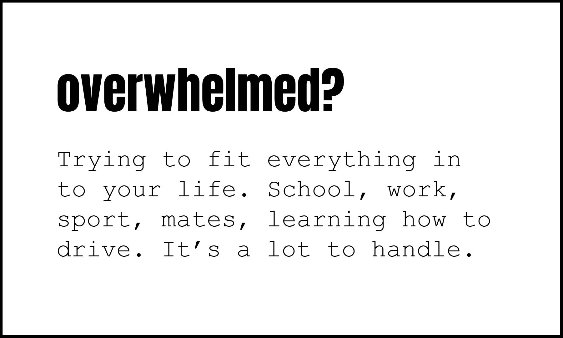 Overwhelmed? Trying to fit everything in to your life. School, work, sport, mates, learning how to drive. It's a lot to handle.