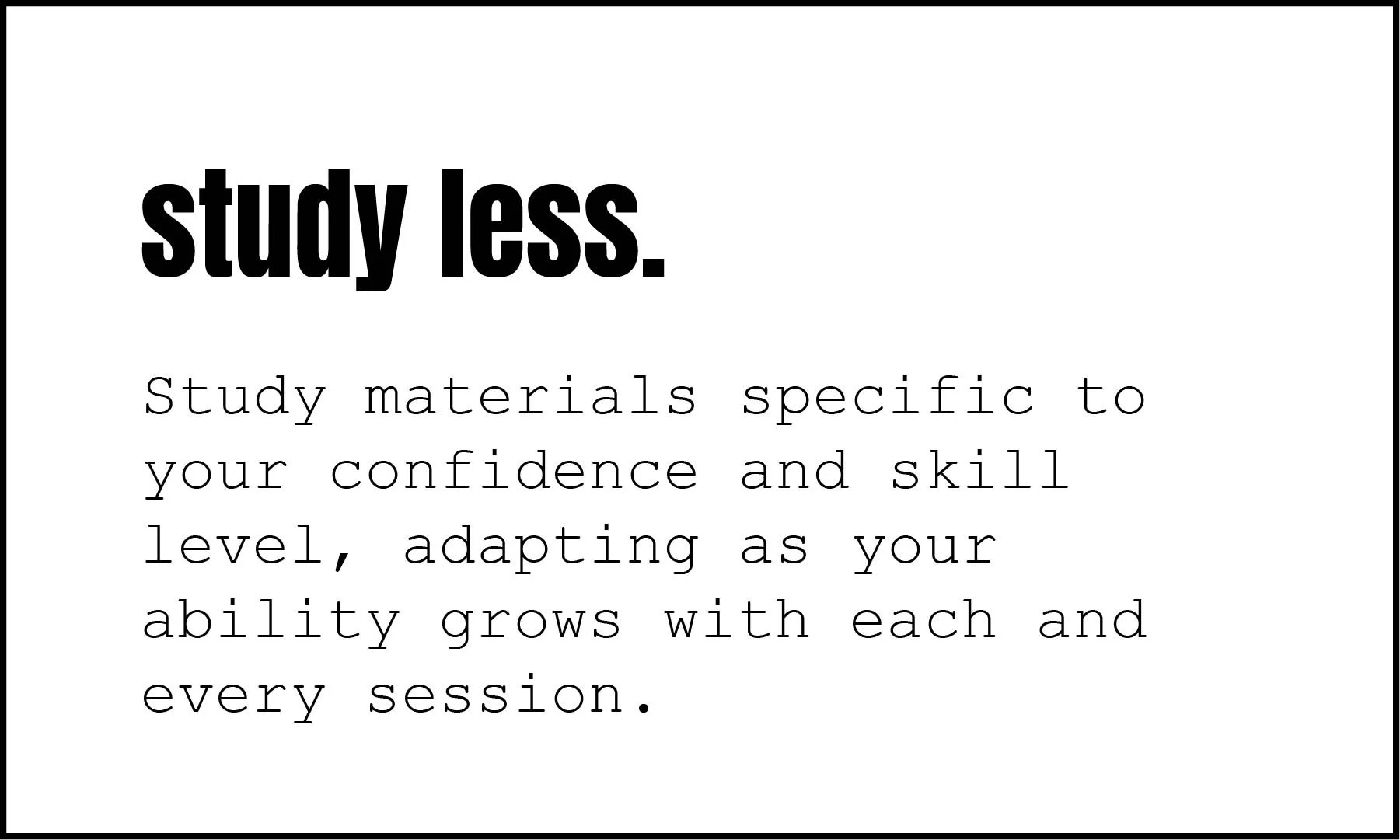 Study materials specific to your confidence and skill level, adapting as your ability grows with each and every session.