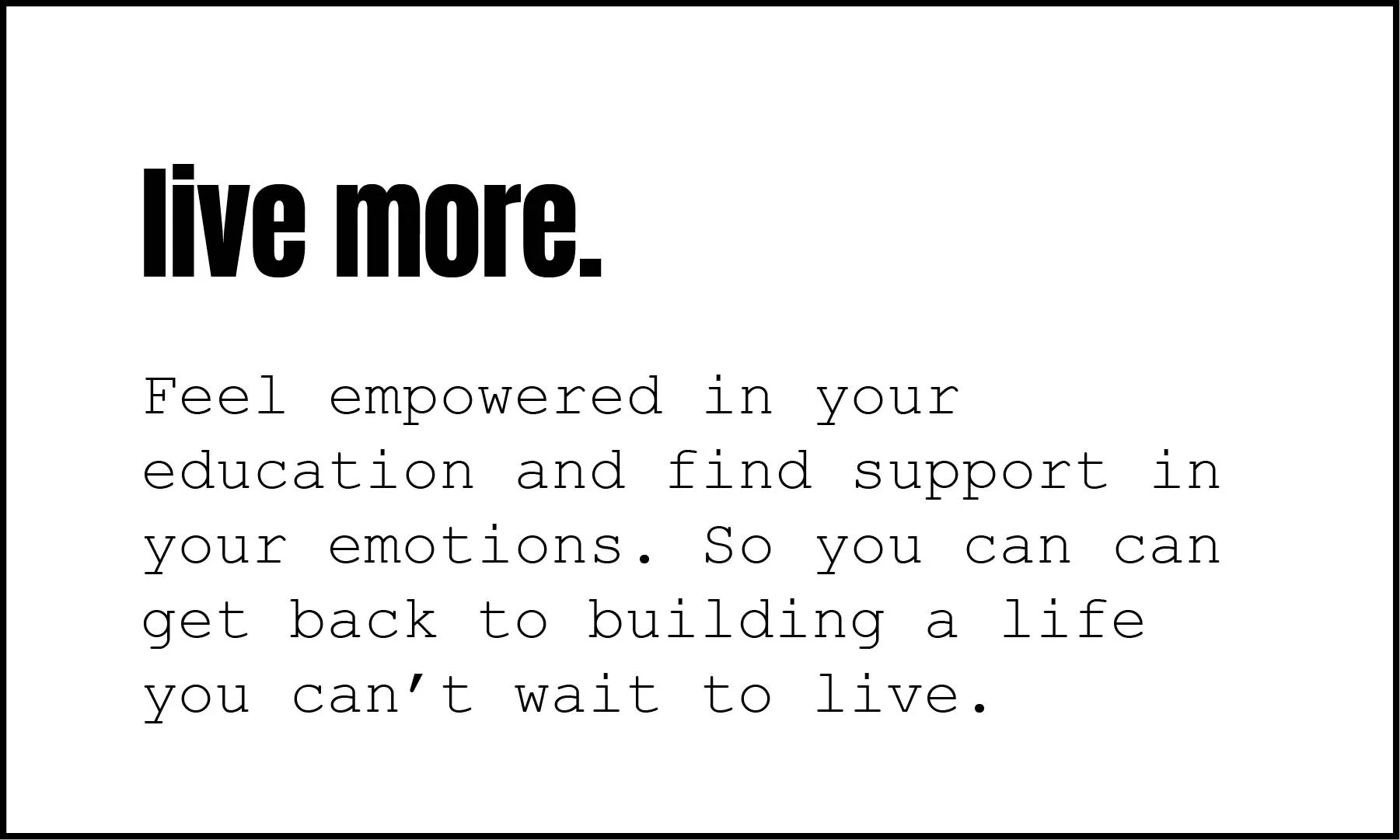 Feel empowered in your education and find support in your emotions. So you can can get back to building a life you can’t wait to live.