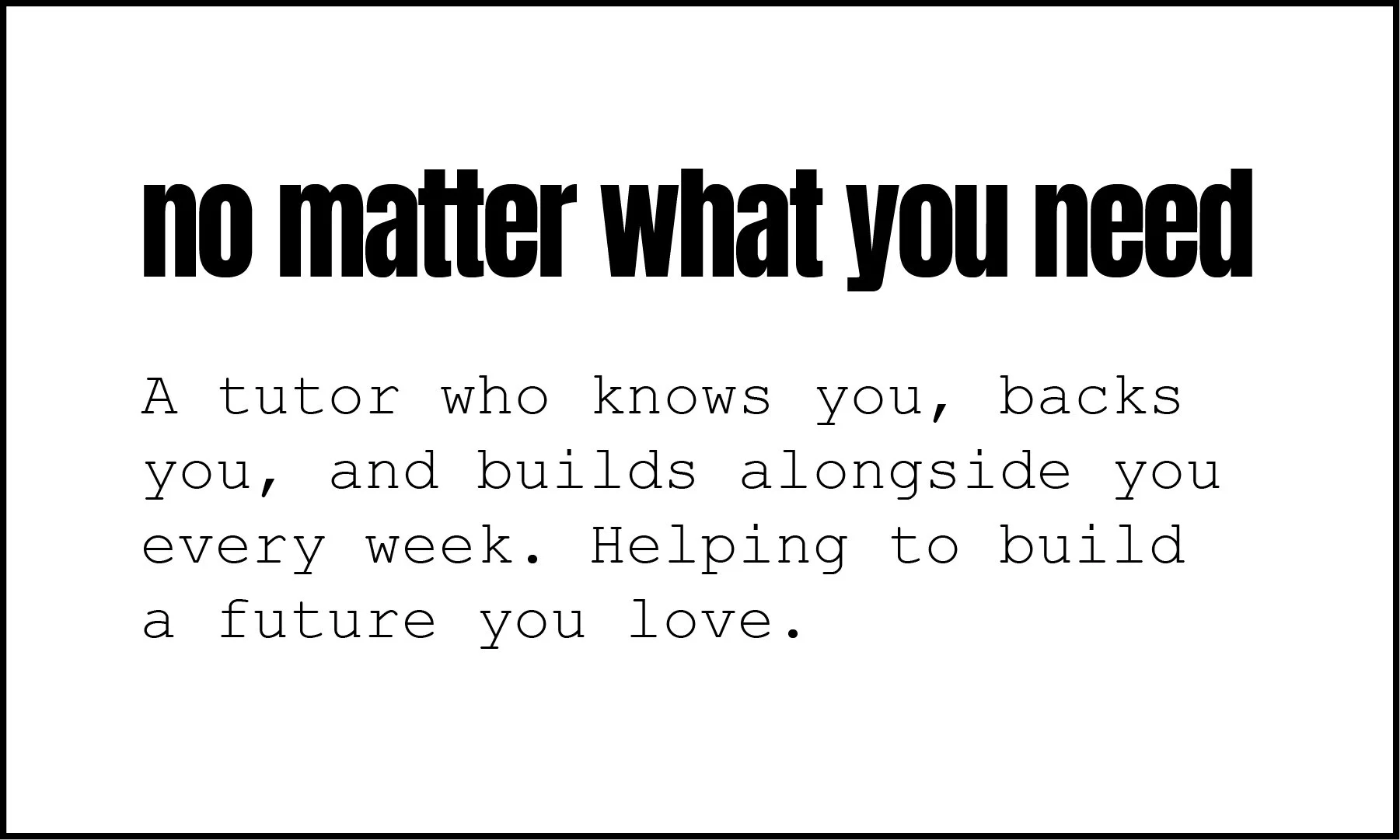 Text on a white background that says 'no matter what you need' in a large bold font, with smaller text below that reads 'a tutor who knows you, backs you, and builds alongside you every week. Helping to build a future you love'