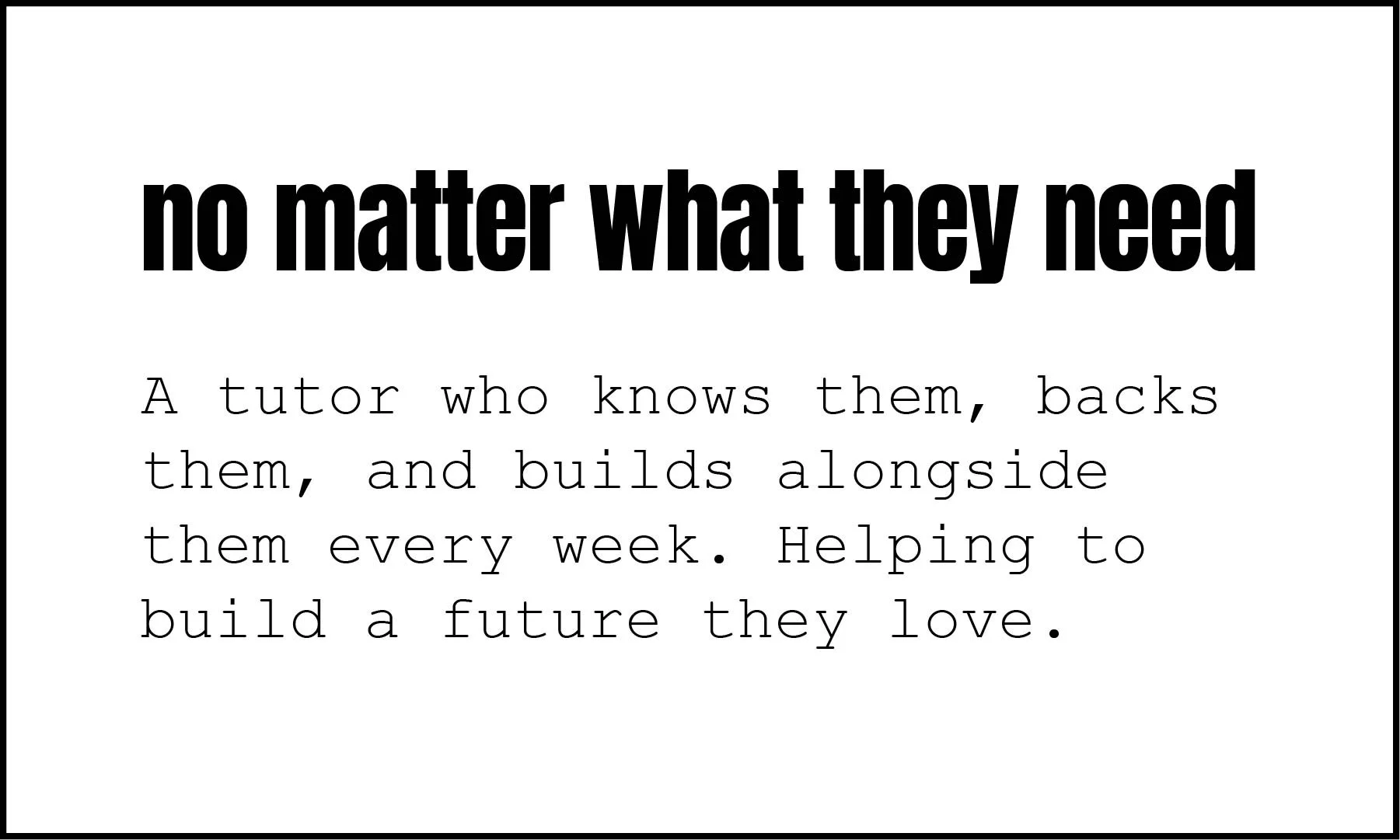 Text on a white background with the quote: "no matter what they need" in bold, large font, and below it, in smaller font: "A tutor who knows them, backs them, and builds alongside them every week. Helping to build a future they love."