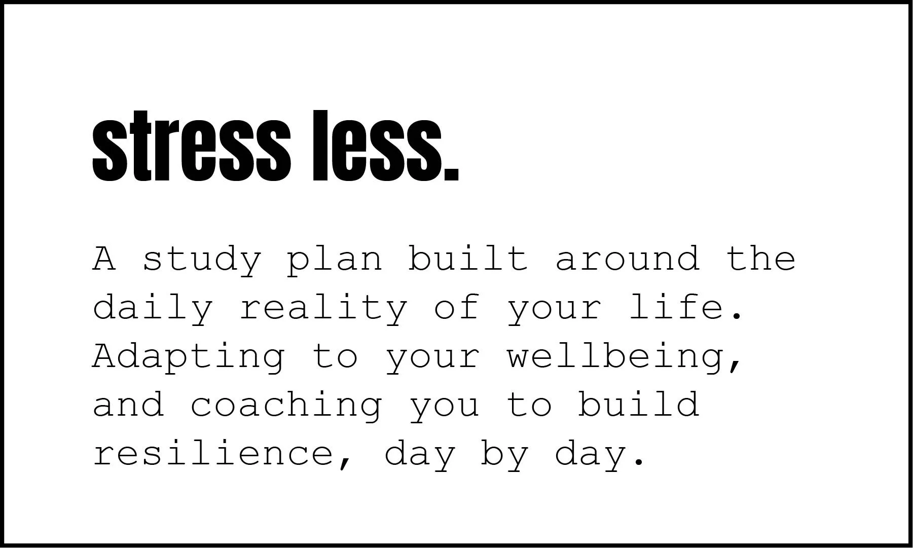 A study plan built around the daily reality of your life. Adapting to your wellbeing, and coaching you to build resilience, day by day.