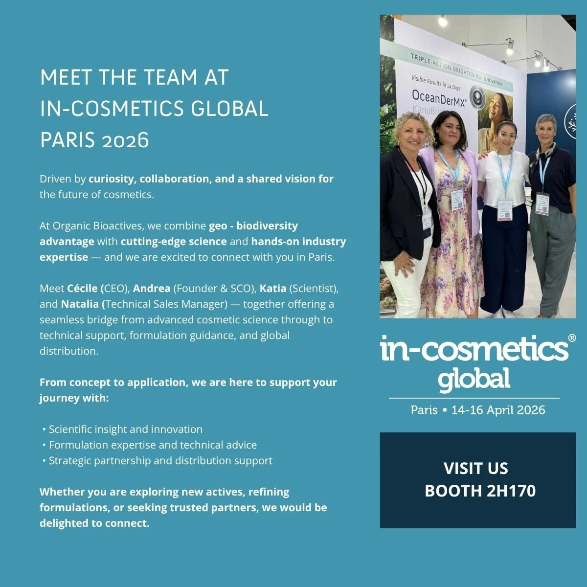 MEET THE TEAM AT IN-COSMETICS GLOBAL PARIS 2026
Driven by curiosity, collaboration, and a shared vision for the future of cosmetics.
At Organic Bioactives, we combine geo - biodiversity advantage with cutting-edge science and hands-on industry expert