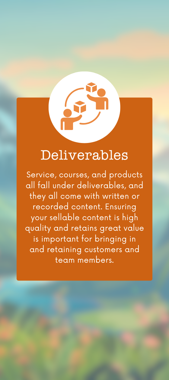Service, courses, and products all fall under deliverables, and they all come with written or recorded content. Ensuring your sellable content is high quality and retains great value is important for bringing in and retaining customers and team membe