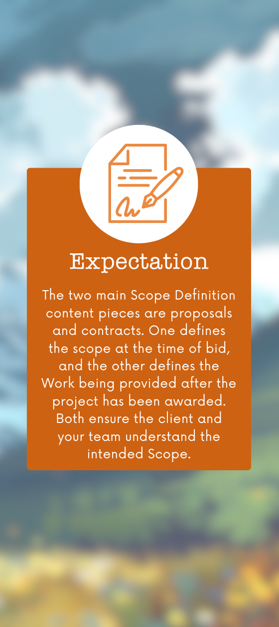 The two main Scope Definition content pieces are proposals and contracts. One defines the scope at the time of bid, and the other defines the Work being provided after the project has been awarded. Both ensure the client and your team understand the