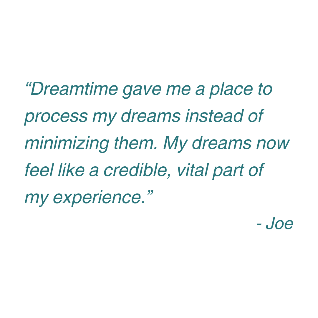 “Dreamtime gave me a place to process my dreams instead of minimizing them. My dreams now feel like a credible, vital part of my experience.” - Joe (6).png