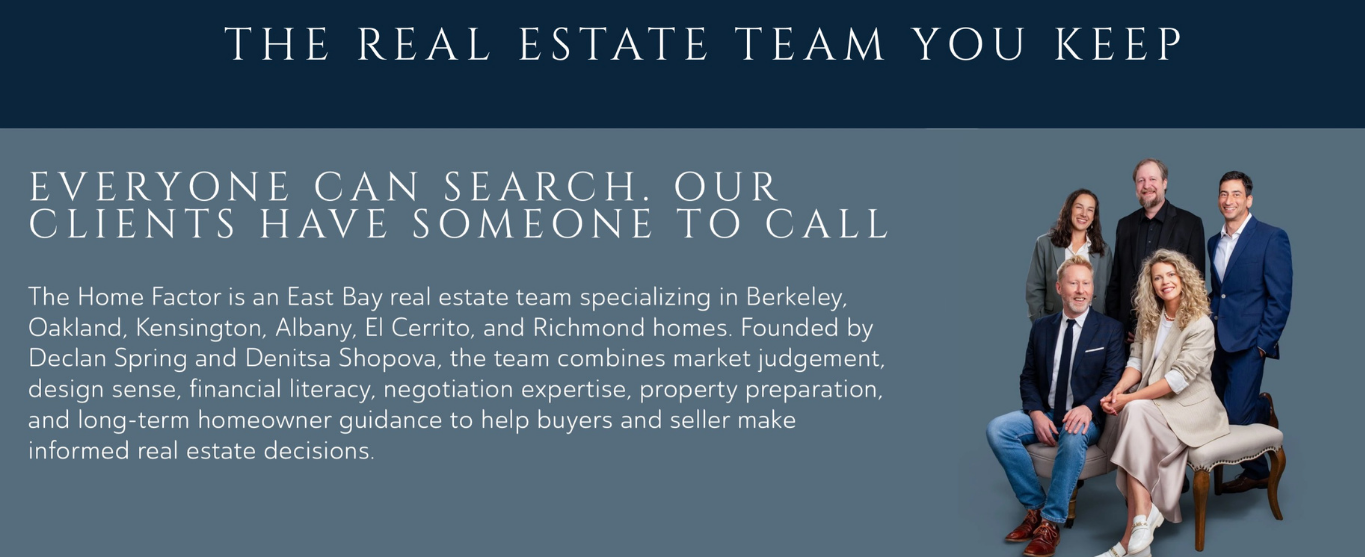 Everyone can search. Our clients have someone to call. The Home Factor is an East Bay real estate team specializing in Berkeley, Oakland, Kensington, Albany, El Cerrito, and Richmond homes.