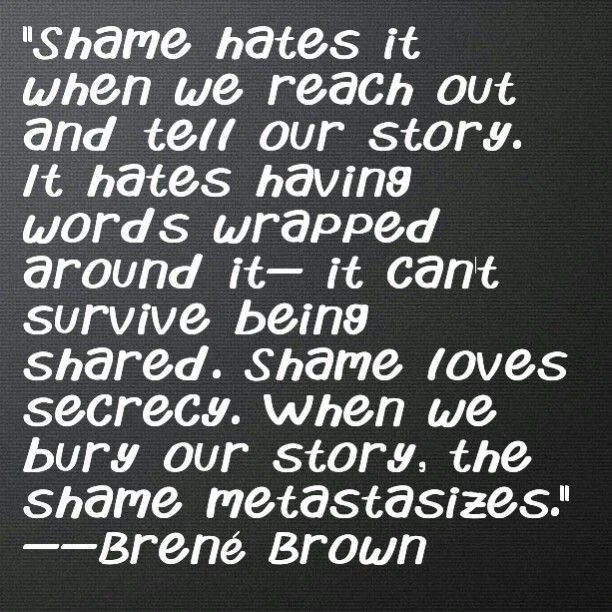 ✨ &ldquo;Shame hates it when we reach out and tell our story. It hates having words wrapped around it&mdash;it can&rsquo;t survive being shared. Shame loves secrecy. When we bury our story, the shame metastasizes.&rdquo; &ndash; Bren&eacute; Brown

A