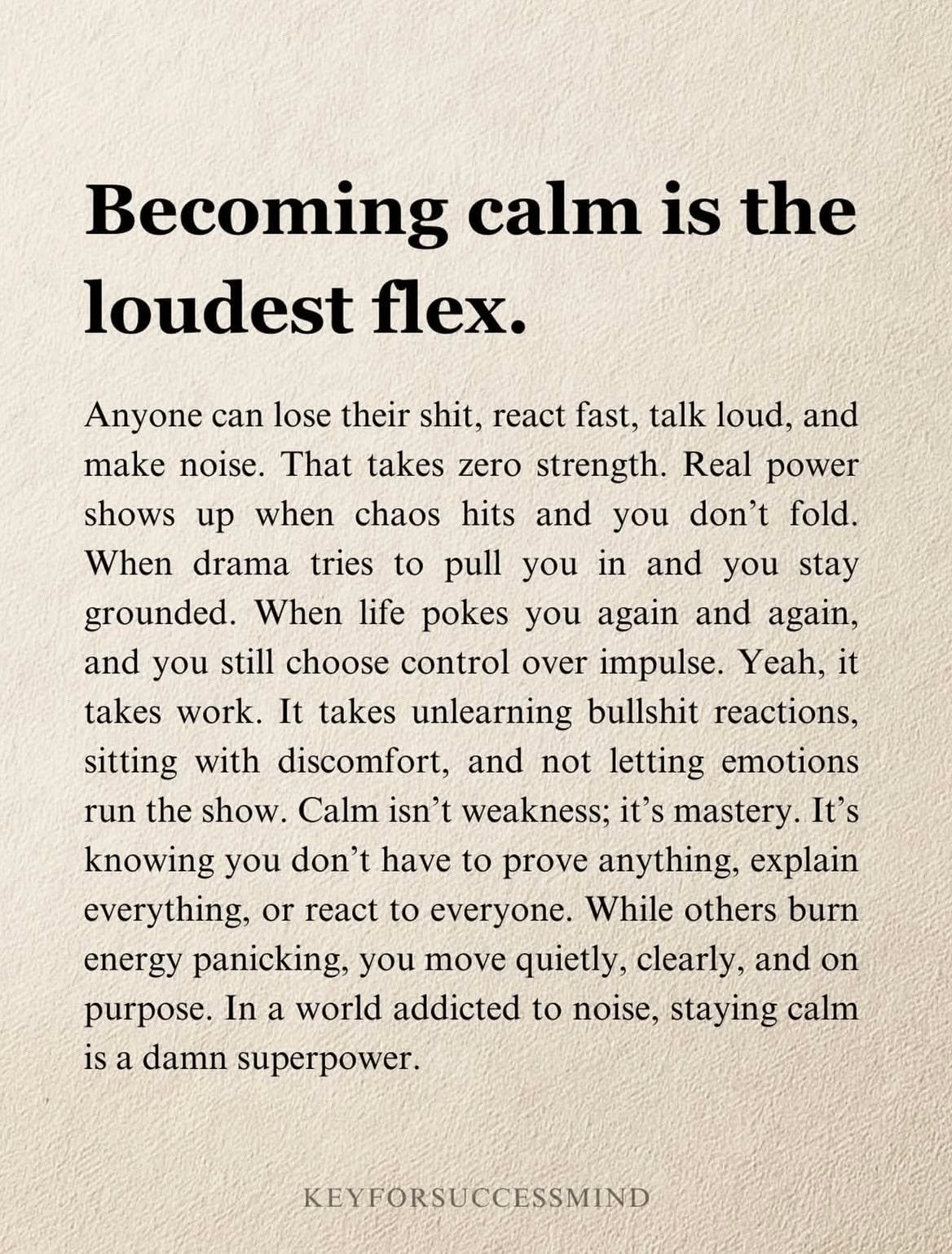 Becoming calm is the loudest flex.

In a world that rewards quick reactions and loud opinions, choosing calm is powerful. Anyone can react fast or let emotions take over &mdash; but real strength shows up when you pause, breathe, and respond with int