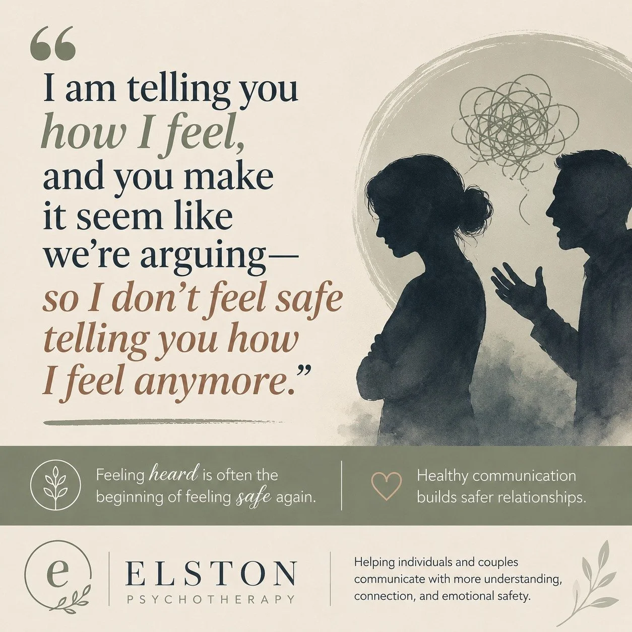 &ldquo;I&rsquo;m telling you how I feel, and you make it seem like we&rsquo;re arguing&mdash;so I don&rsquo;t feel safe telling you how I feel anymore.&rdquo;

This is something we hear often in relational therapy, and it points to a painful but comm