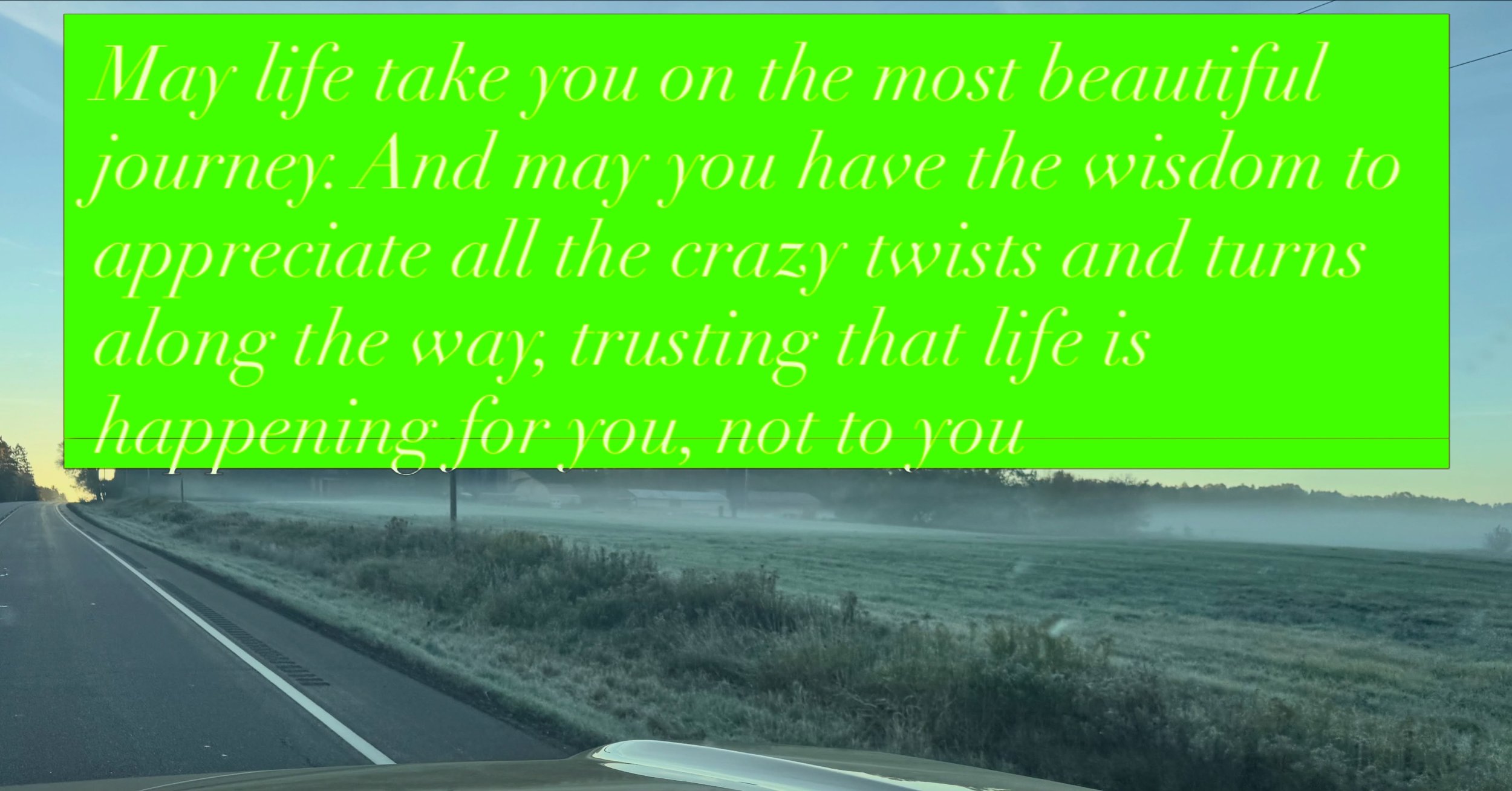 May life take you on the most beautiful journey. And may you have the wisdom to appreciate all the crazy twists and turns along the way, trusting that life is happening for you, not to you. 

Sometimes I think we forget what a gift it is simply to be