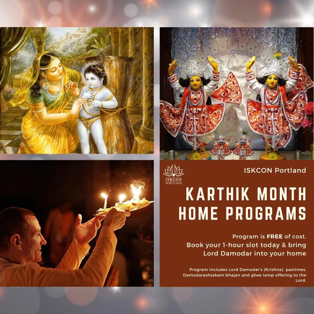 Kartik month - Oct 7th to Nov 4th - Host Damodar program at your home
ISKCON Portland is pleased to bring the worship of Lord Damodar to your home in addition to temple. 

For more details visit temple website https://www.iskconportland.com/karthik-m