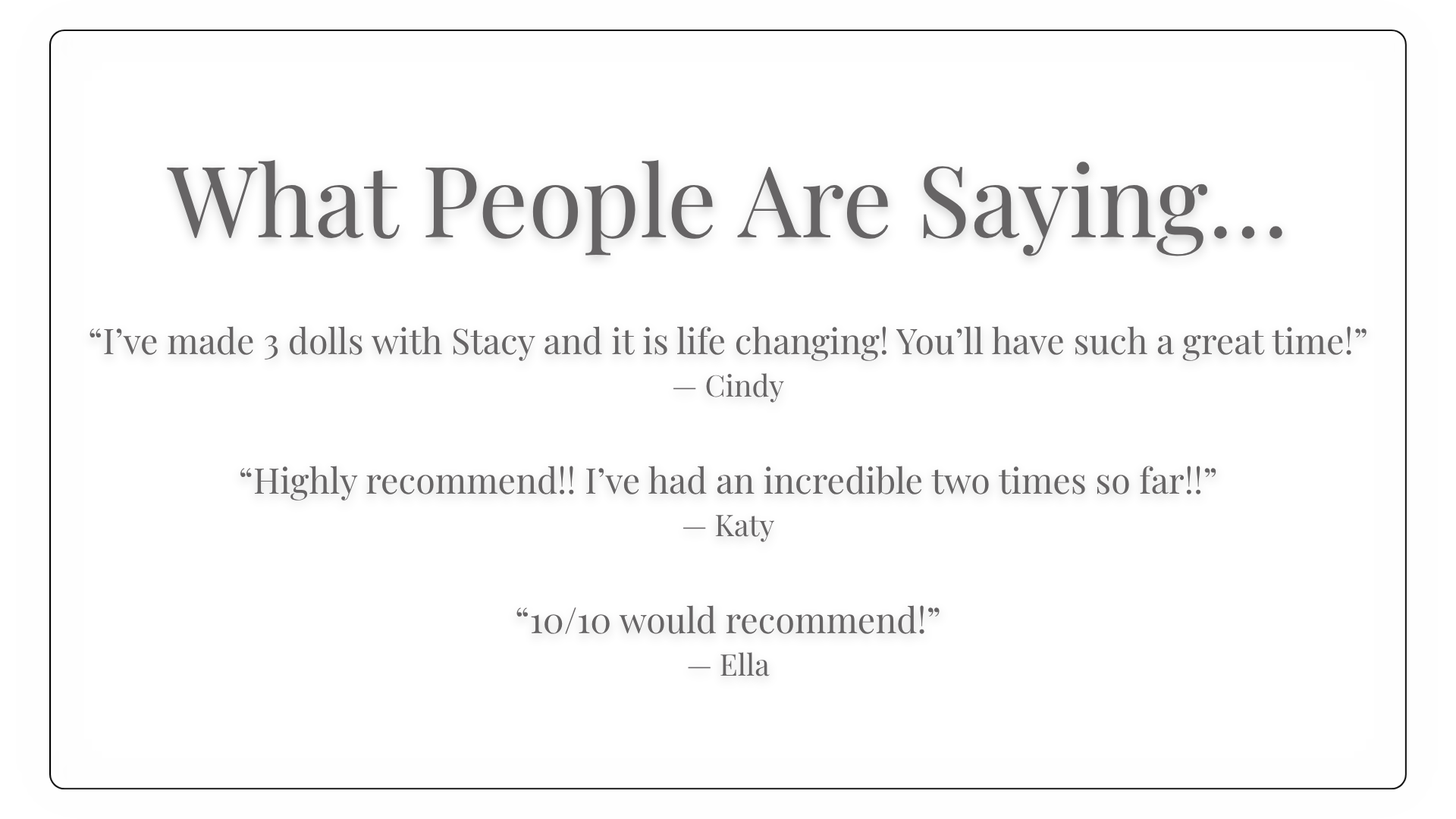 What People Are Saying…  “I’ve made 3 dolls with Stacy and it is life changing! You’ll have such a great time!” — Cindy  “Highly recommend!! I’ve had an incredible two times so far!!” — Katy  “10/10 would recommend!” — Ella