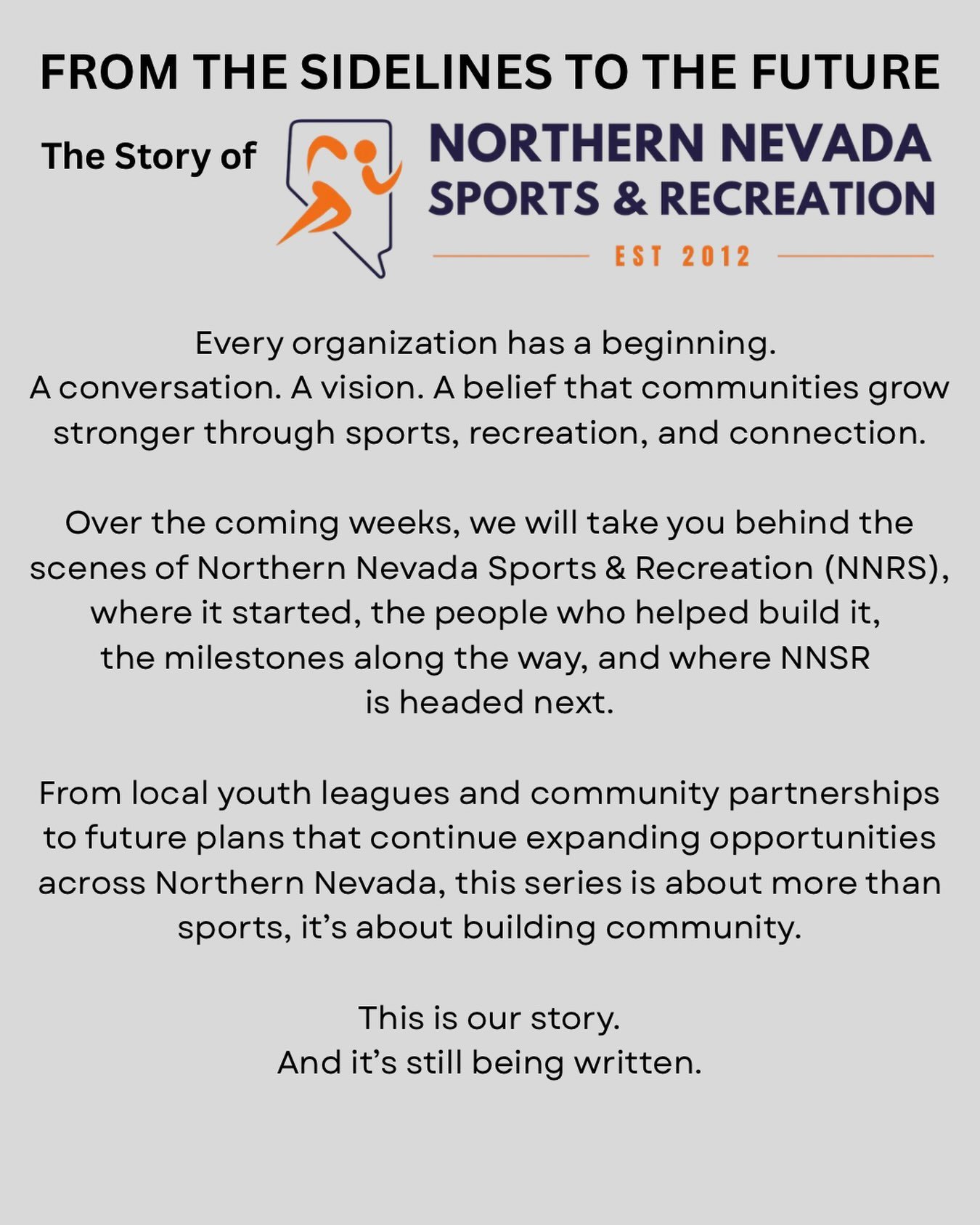 FROM THE SIDELINES TO THE FUTURE
The Story of Northern Nevada Sports &amp; Recreation

Every organization has a beginning. A conversation. A vision. A belief that communities grow stronger through sports, recreation, and connection.

Over the coming 