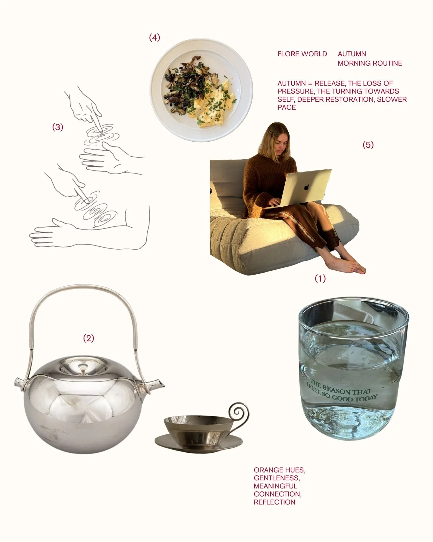 Flore world morning routine;

(one). hydrate 
(two). hydrate in tea form, preferably on the balcony as the sun rises, or from bed if I&rsquo;m feeling extra snuggly 
(three). gentle, intentional body movement &amp; stretching 
(four). balanced breakf