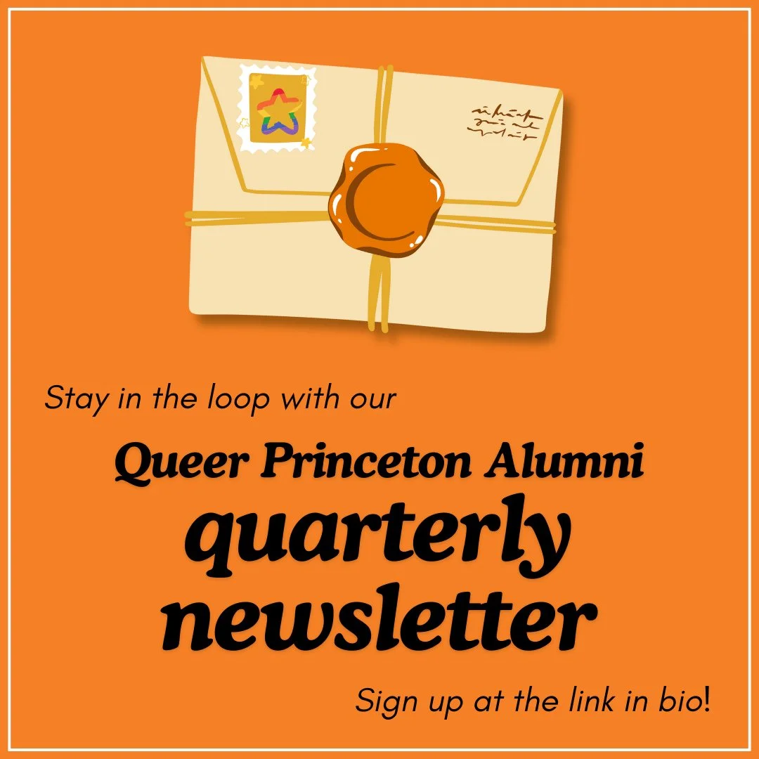 Our next quarterly newsletter is about to go out, so sign up to stay in the loop! Every few months we&rsquo;ll share things like: a note from the QPA president, alumni news, interesting tidbits from Princeton&rsquo;s queer history, upcoming events, a