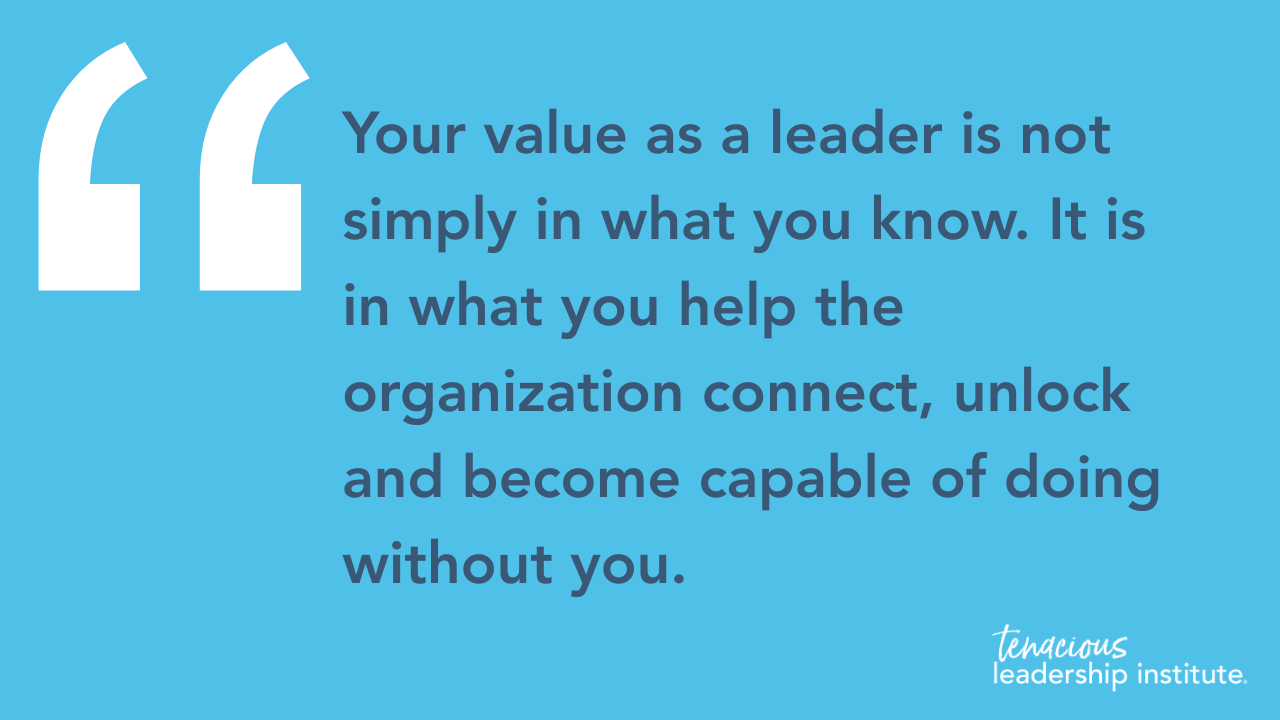 “Your value as a leader is not simply in what you know. It is in what you help the organization connect, unlock and become capable of doing without you.”