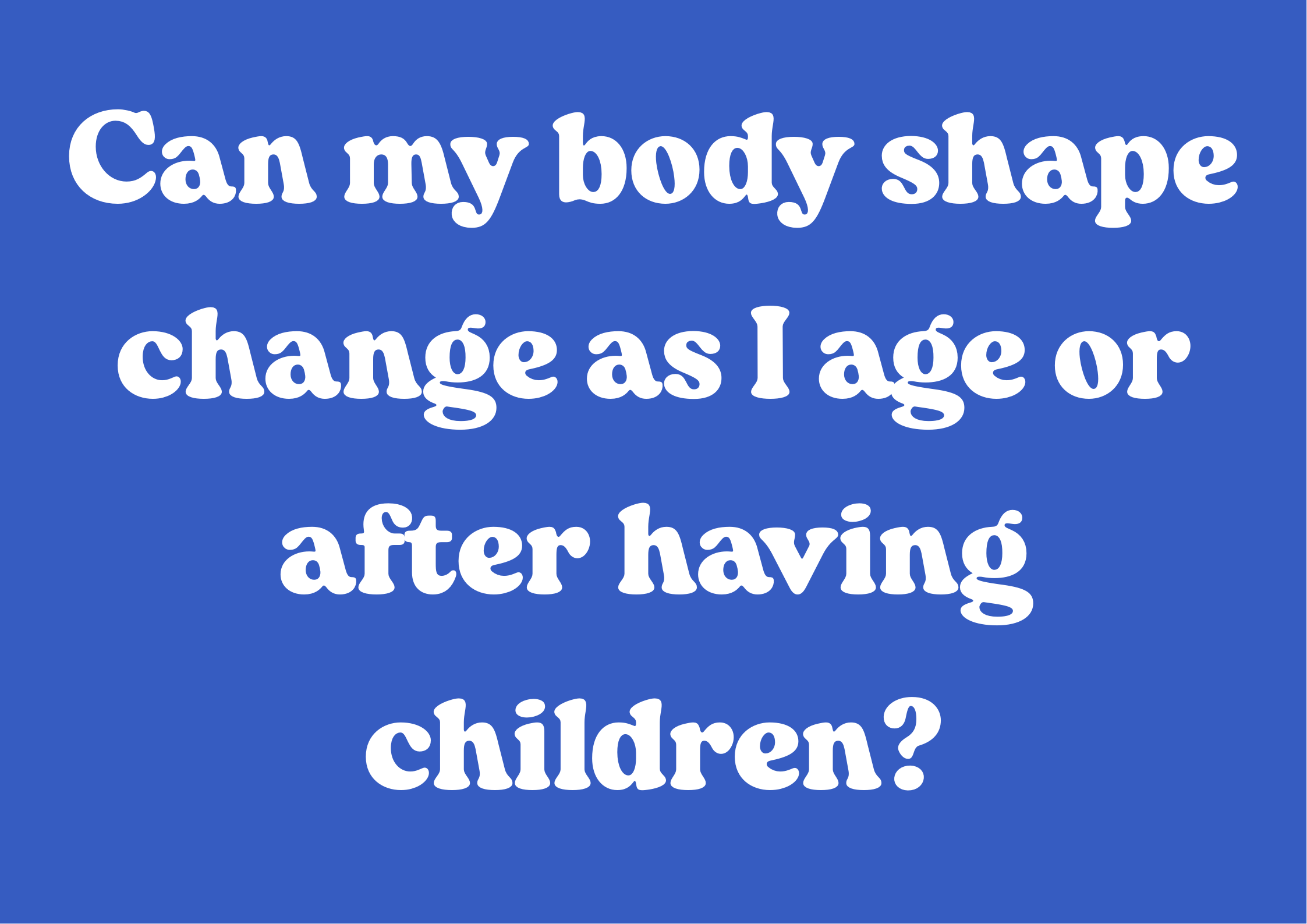 Can my body shape change as I age or after having children?