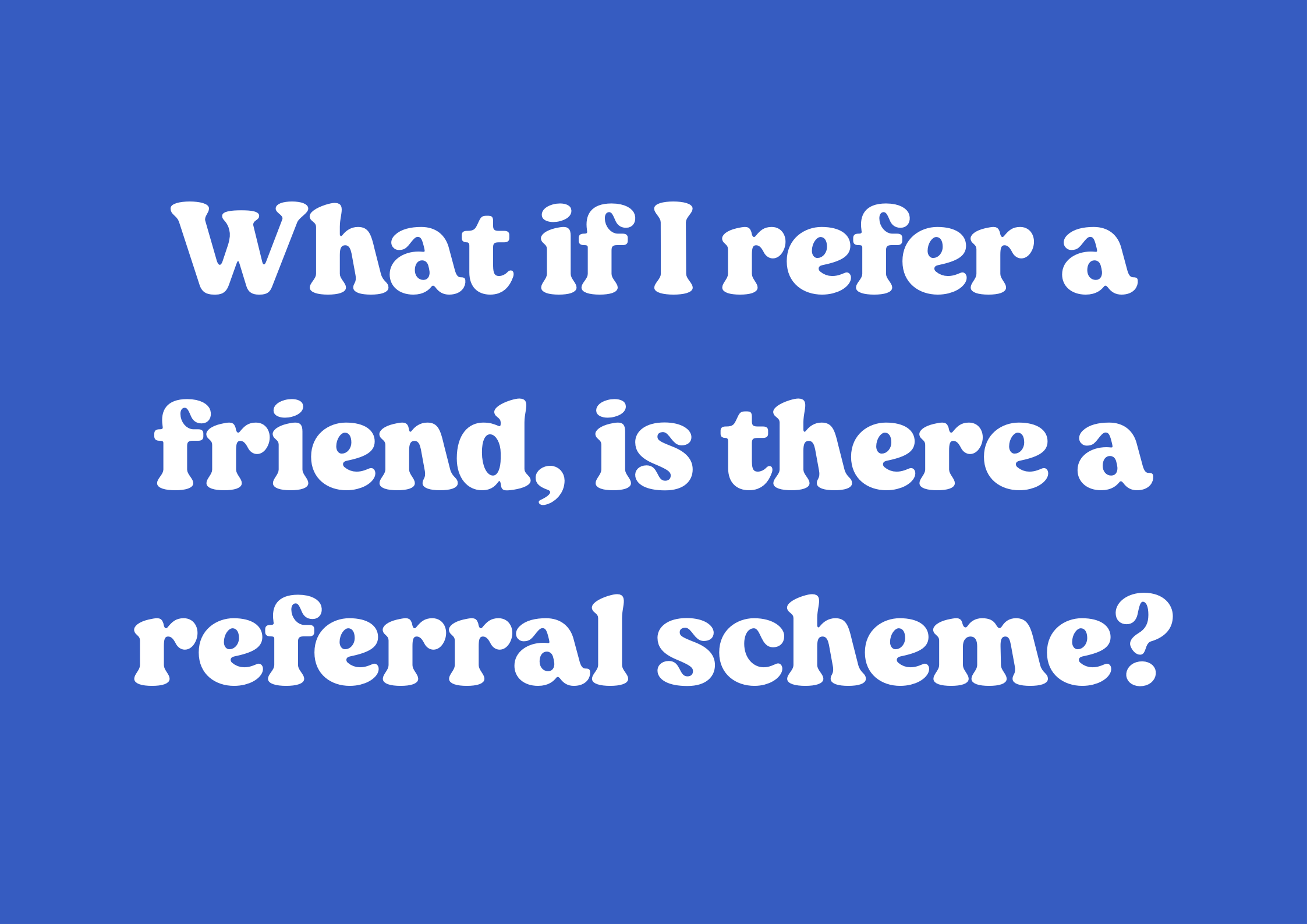 What if I refer a friend, is there a referral scheme?