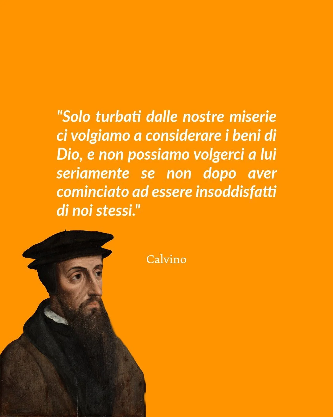 "Solo turbati dalle nostre miserie ci volgiamo a considerare i beni di Dio, e non possiamo volgerci a lui seriamente se non dopo aver cominciato ad essere insoddisfatti di noi stessi."

Calvino
