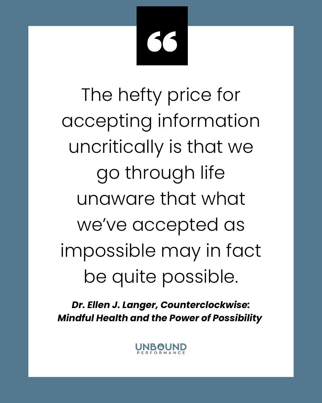 &ldquo;The hefty price for accepting information uncritically is that we go through life unaware that what we&rsquo;ve accepted as impossible may in fact be quite possible.&rdquo;

- Dr. Ellen J. Langer, Counterclockwise: Mindful Health and the Power