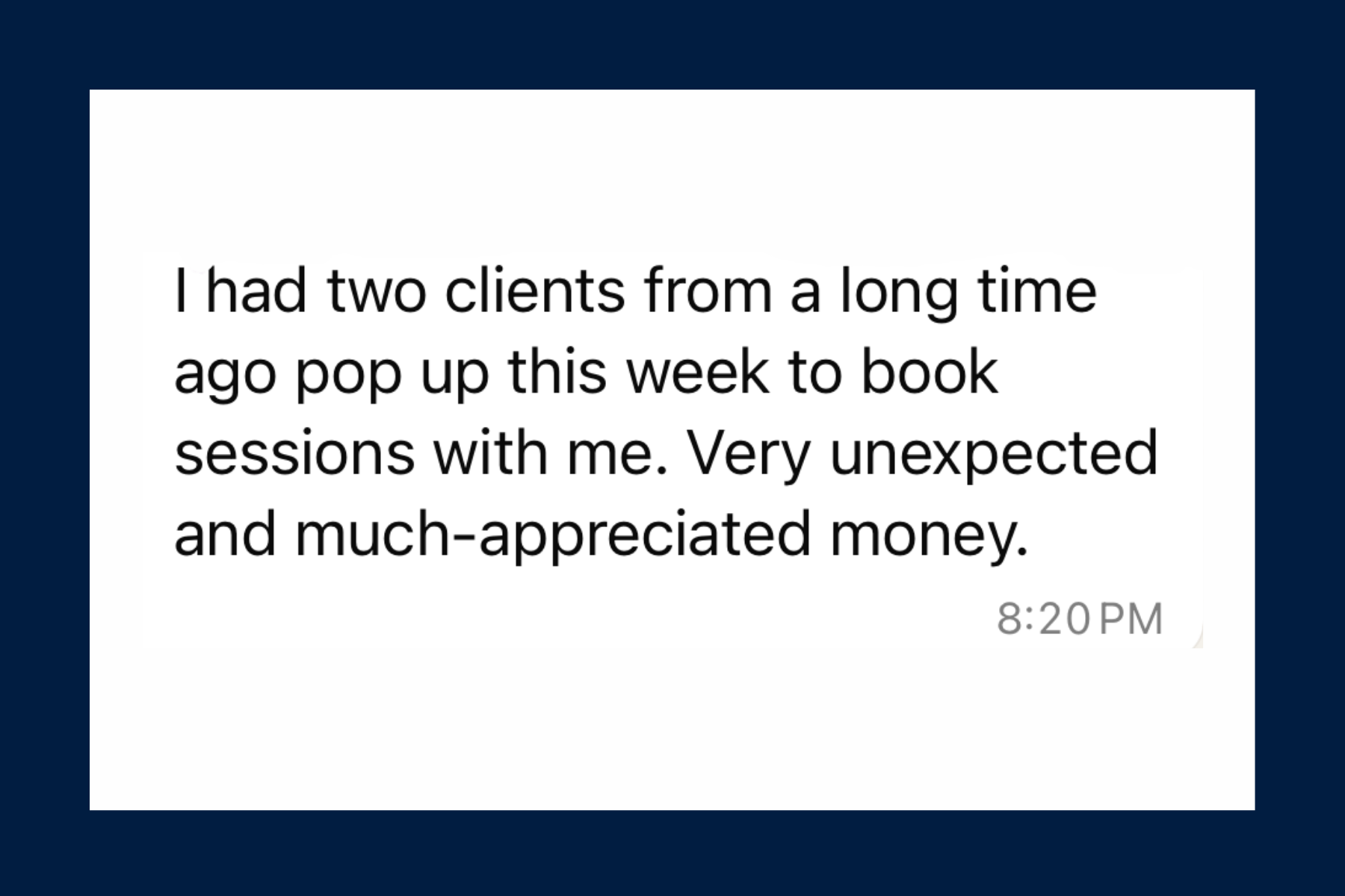 Two old clients reappearing out of nowhere to book sessions. Very unexpected and much-appreciated money.