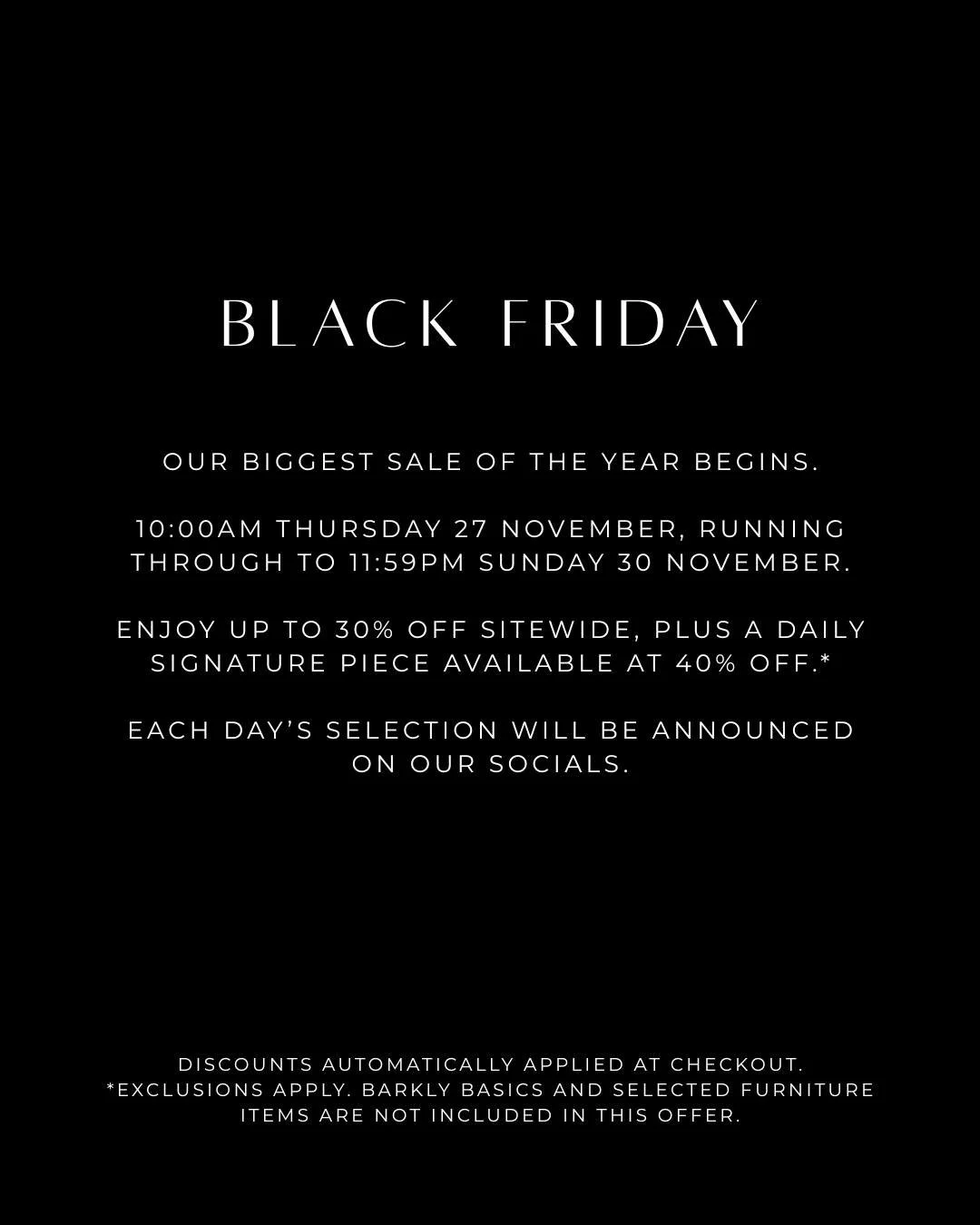 Black Friday begins today.

Our biggest sale of the year. Running from 10am Thursday 27 November 2025 to 11:59pm Sunday 30 November 2025.

Enjoy up to 30% off sitewide, with a signature piece revealed each day at 40% off.

A limited event for conside