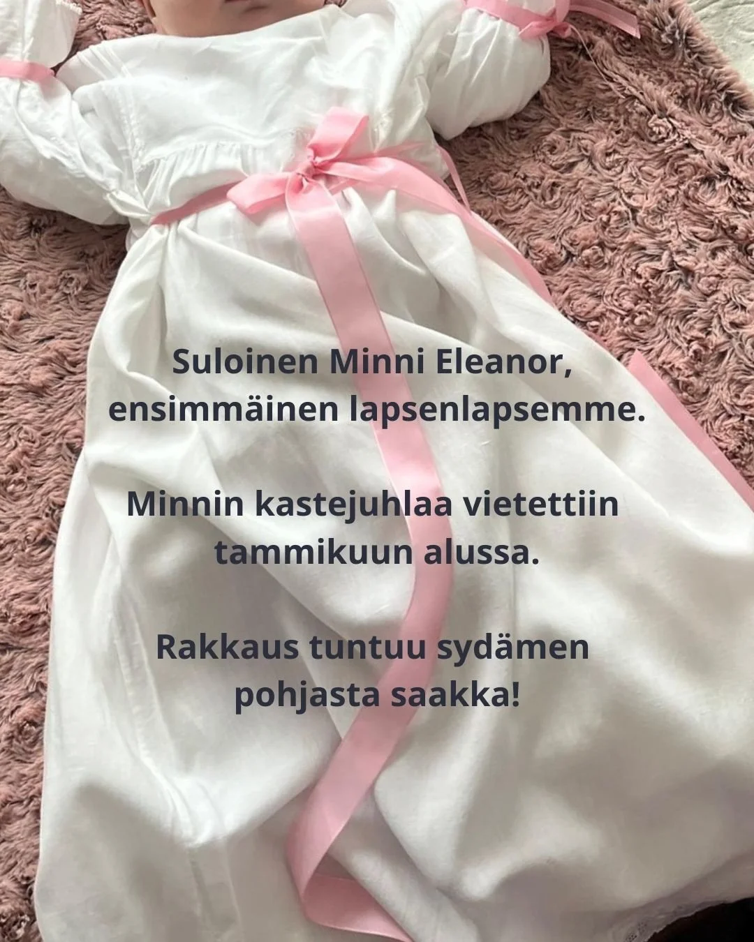 Suloinen Minni Eleanor, ensimm&auml;inen lapsenlapsemme. Minnin kastejuhlaa vietettiin tammikuun alussa. Rakkaus tuntuu syd&auml;men pohjasta saakka!

Miten paljon voi tuntea rakkautta ja kulkea hymyss&auml; suin, aina kun n&auml;kee vaikka vain kuva