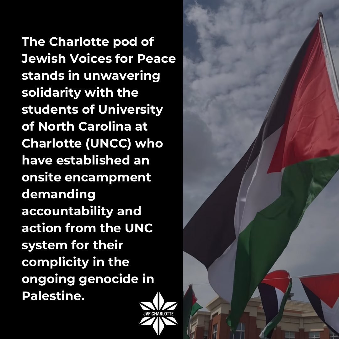 The Charlotte pod of Jewish Voices for Peace stands in unwavering solidarity with the students of University of North Carolina at Charlotte (UNCC) who have established an onsite encampment demanding accountability and action from the UNC system for t