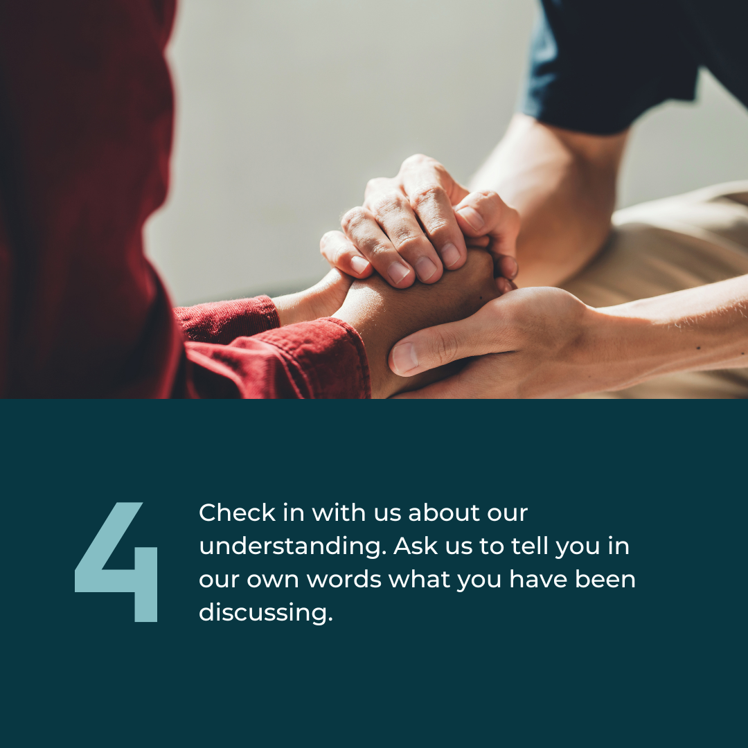  4: Check in with us about our understanding. Ask us to tell you in our own words what you have been discussing. Photo of someone holding another person's hands in theirs. 