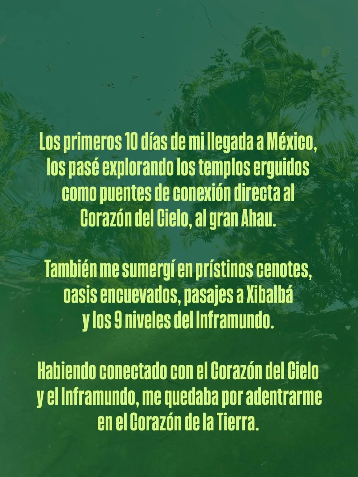 Los primeros 10 d&iacute;as de mi llegada a M&eacute;xico, los pas&eacute; explorando los templos erguidos como puentes de conexi&oacute;n directa al Coraz&oacute;n del Cielo, al gran Ahau.

Tambi&eacute;n me sumerg&iacute; en pr&iacute;stinos cenote