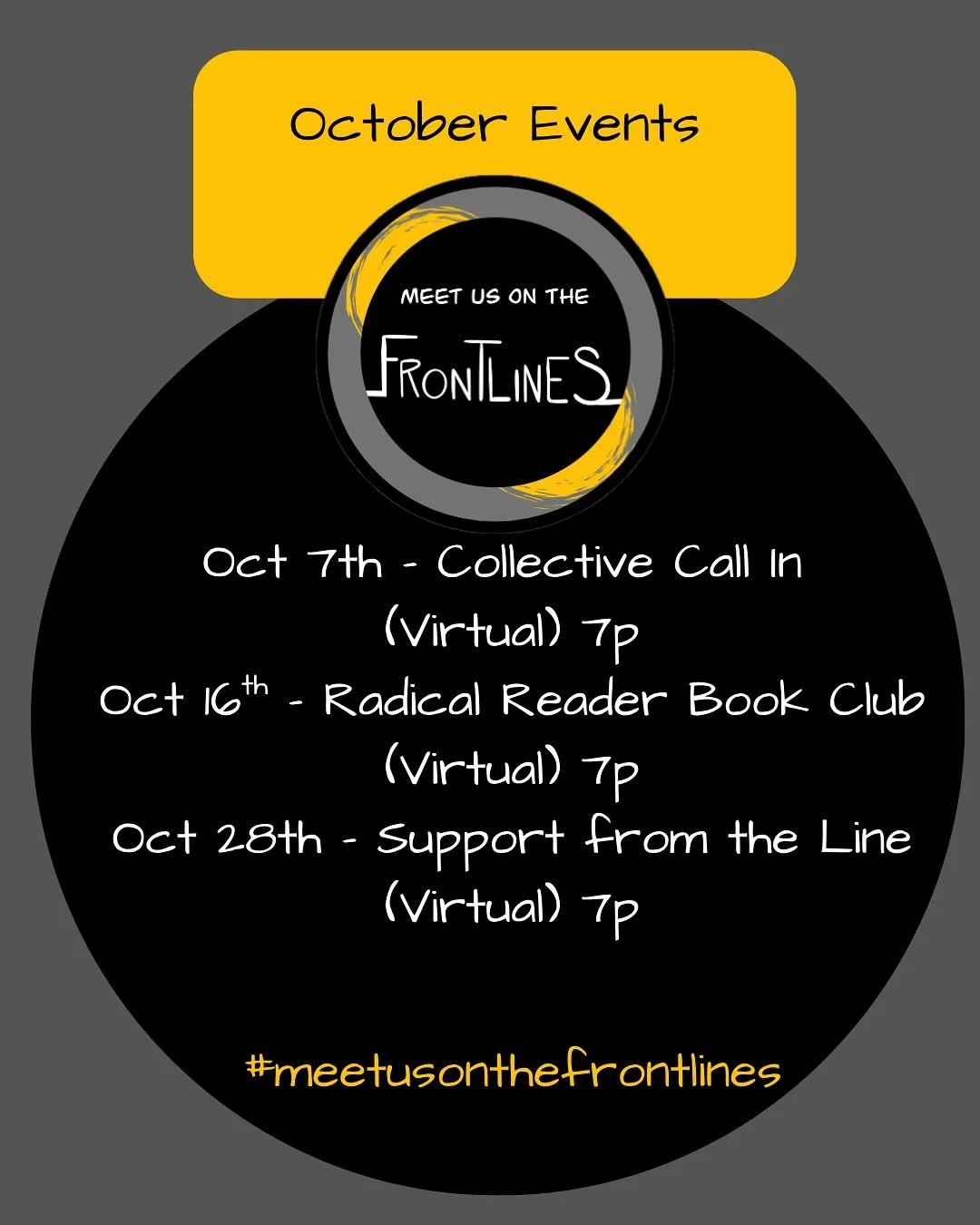 Frontline&rsquo;s October Events

➡️ Oct 7th - Collective Call In 
7-8p (Virtual)

➡️ Oct 16th - Radical Reader Book Club
7-8p (Virtual)

➡️ Oct 28th - Support from the Line 
7-8p (Virtual) 

Each month, we come together to prepare and empower throug