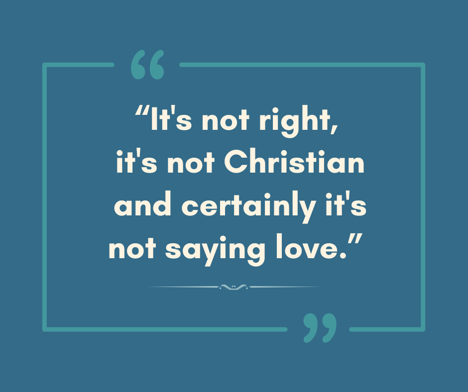 Medium blue-green background with lighter blue-green frame with oversized quotation marks on the top and bottom. In the center, cream colored text reads, "It's not right, it's not Christian and certainly it's not saying love.”