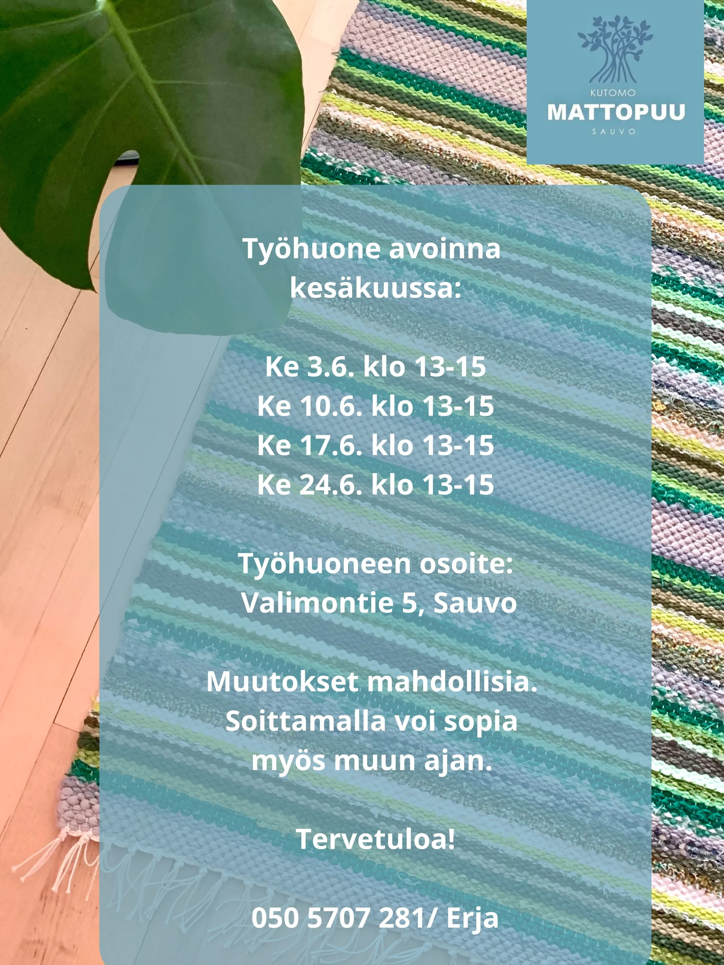 Ty&ouml;huone avoinna 
kes&auml;kuussa:

Ke 3.6. klo 13-15
Ke 10.6. klo 13-15
Ke 17.6. klo 13-15
Ke 24.6. klo 13-15

Ty&ouml;huoneen osoite:
 Valimontie 5, Sauvo

Muutokset mahdollisia. 
Soittamalla voi sopia 
my&ouml;s muun ajan. 

Tervetuloa!

050 