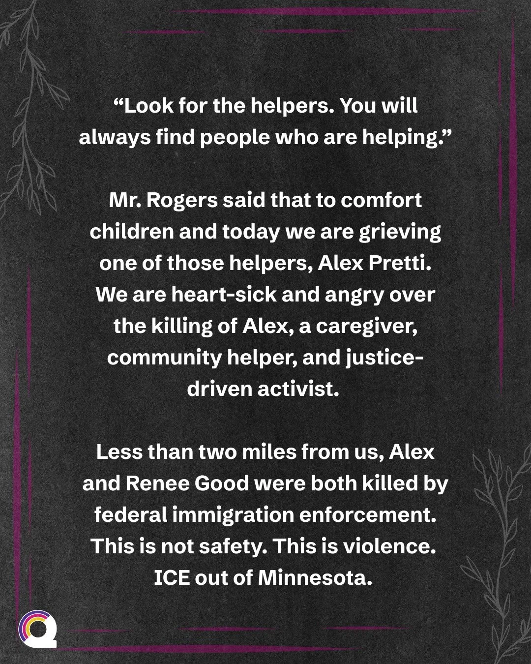 &ldquo;Look for the helpers. You will always find people who are helping.&rdquo;
 
Mr. Rogers said that to comfort children and today we are grieving one of those helpers, Alex Pretti.
We are heart-sick and angry over the killing of Alex, a caregiver