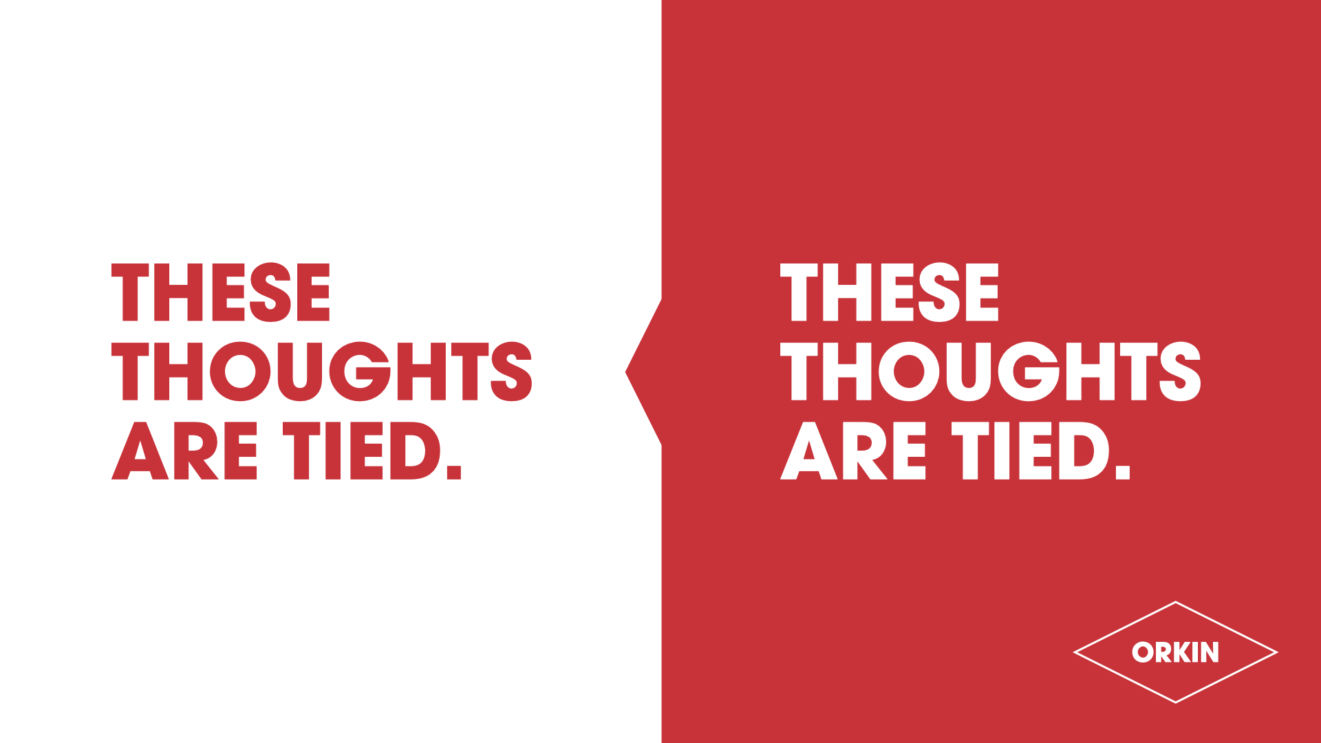 A split background with the left side white and the right side red. Text on the left says, 'THESE THOUGHTS ARE TIED.' in red font. Text on the right, over the red background, says, 'THESE THOUGHTS ARE TIED.' in white font. The bottom right corner has a white outlined diamond shape with the word 'ORKIN' inside.