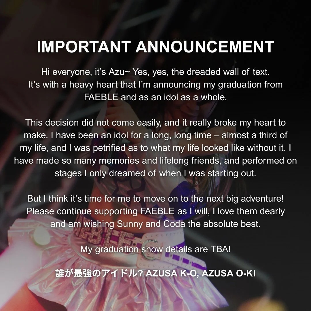 Hi everyone, it&rsquo;s Azu~ Yes, yes, the dreaded wall of text.
It&rsquo;s with a heavy heart that I&rsquo;m announcing my graduation from FAEBLE and as an idol as a whole.

This decision did not come easily, and it really broke my heart to
make. I 