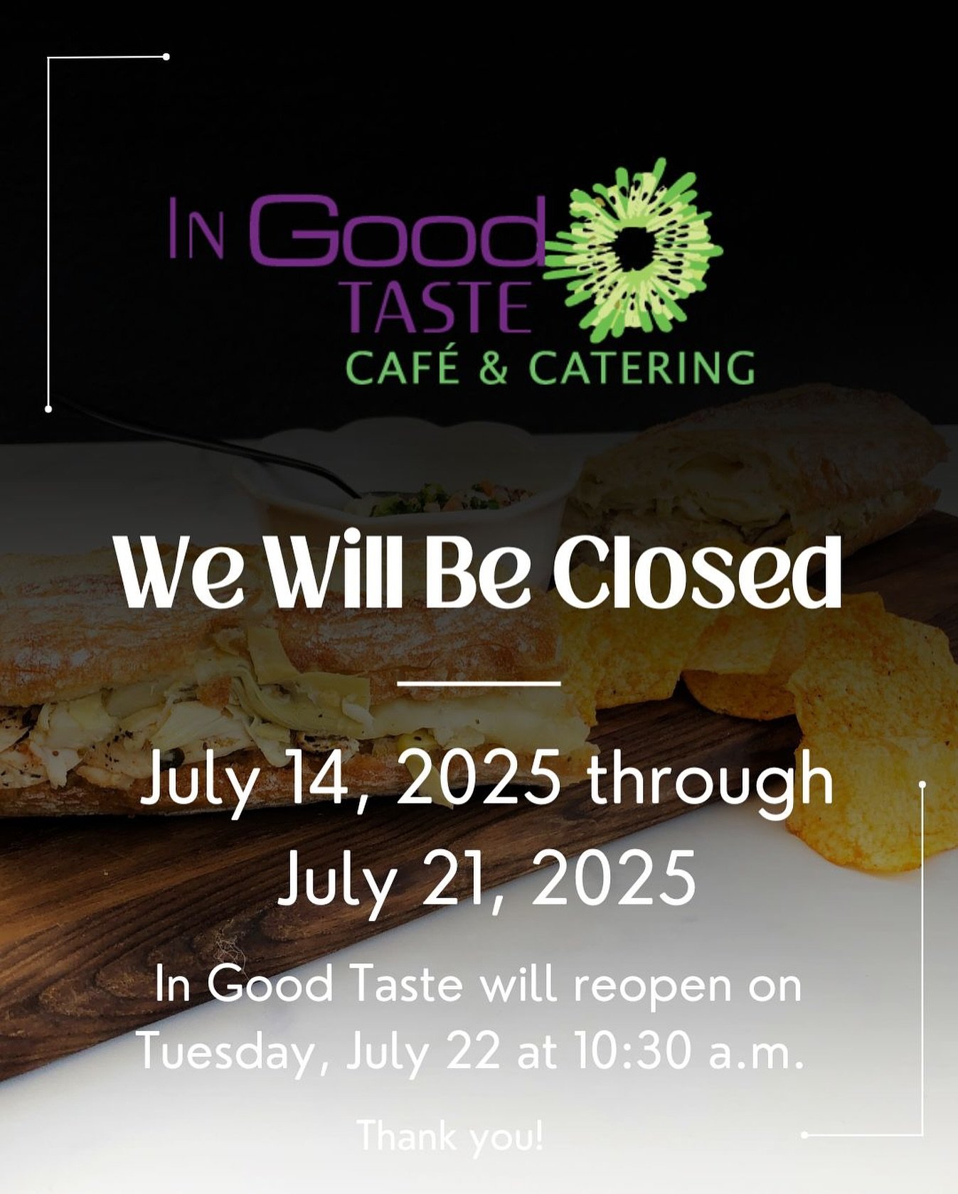 In Good Taste Café will be closed all week through July 21st and we will reopen Tuesday July 22 at 10:30 am for regular operating hours. Thank you for understanding and see everyone next week!