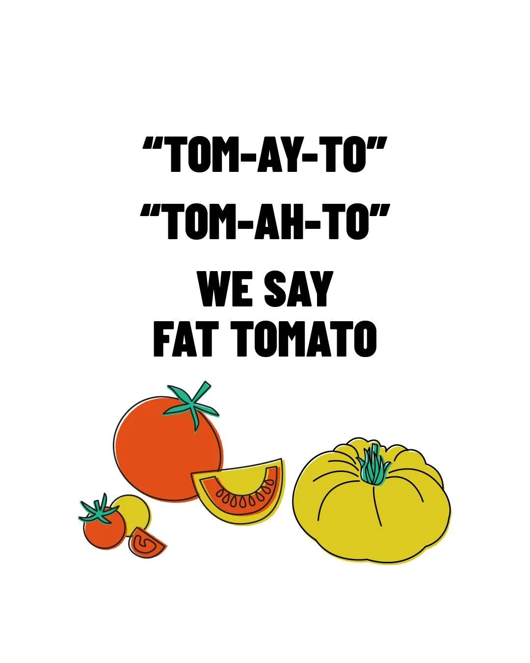 TOM-AY-TO. TOM-AH-TO. WE SAY FAT TOMATO.
However you pronounce it, it all means the same thing here - flavour, season, and care.
At Fat Tomato, we grow over 500 heritage varieties every year in our hilltop garden - tomatoes, herbs, fruits, and vege