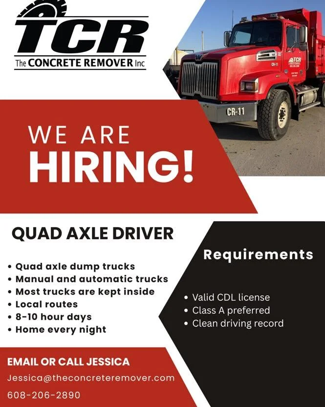 The Concrete Remover is hiring Quad Axle Dump Truck Drivers. TCR has a fleet of 9 trucks that haul material to job sites and pits in the Madison area. We&rsquo;d love to have you join our team! Call, text, or email Jessica if you&rsquo;re interested.