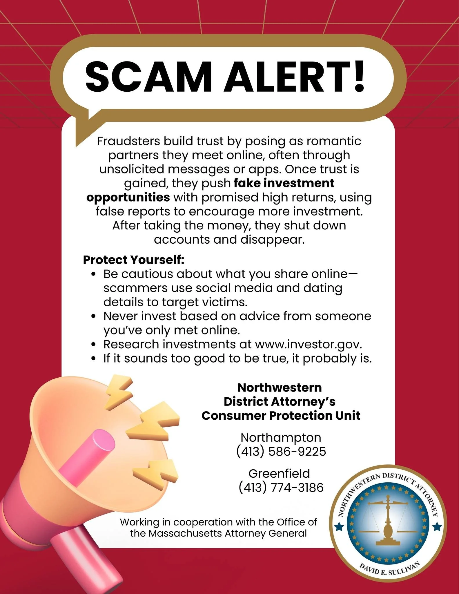 SCAM ALERT: Investment Scams

This alert comes from the Northwestern District Attorney's Consumer Protection Unit.

The FTC states that consumers are losing billions of dollars to investment scams every year.  Investment scams come in a variety of fo