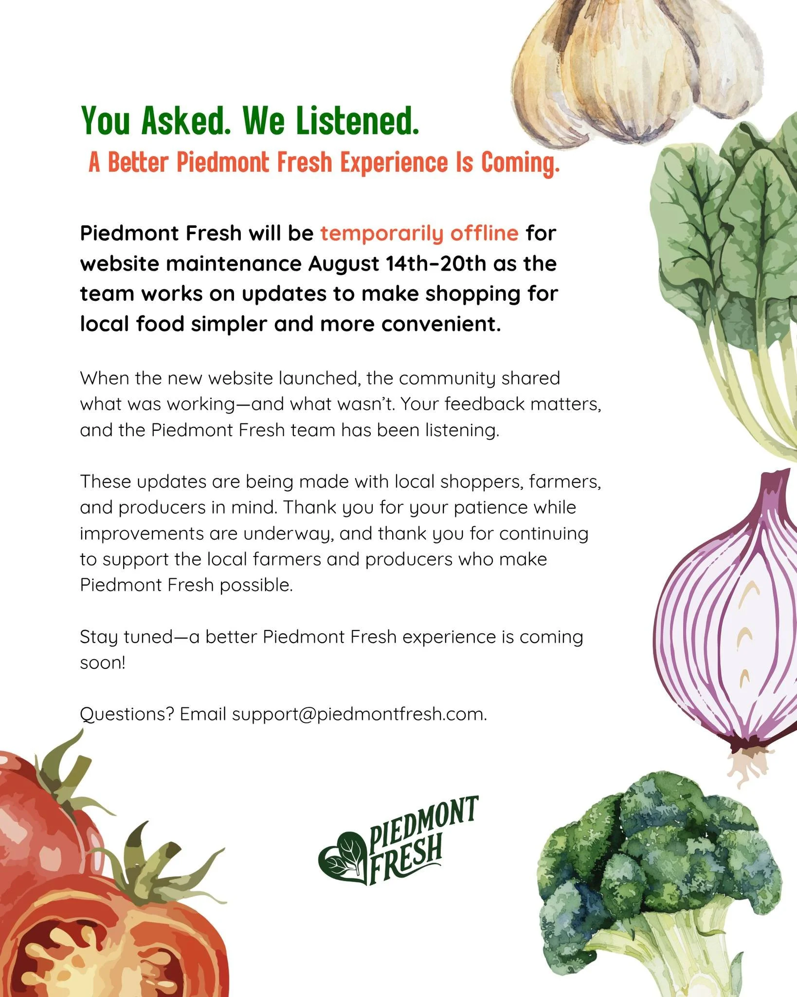 You Asked. We Listened. A Better Piedmont Fresh Experience Is Coming.

Piedmont Fresh will be temporarily offline for website maintenance August 14&ndash;20 as the team works on updates to make shopping for local food simpler and more convenient.

Wh