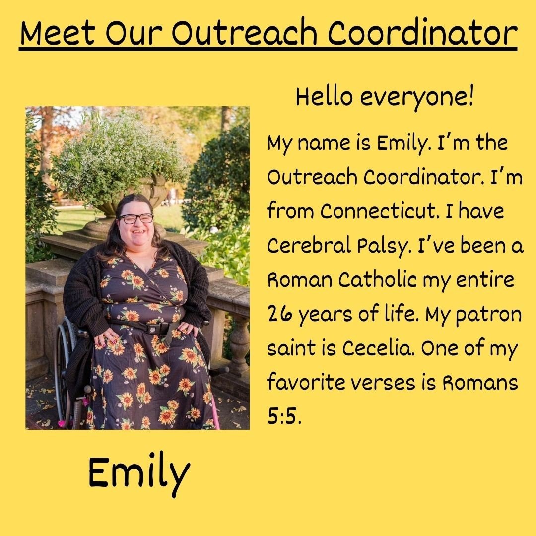 [Image Description: black text on yellow background reading &ldquo;Meet Our Outreach Coordinator. Hello everyone! My name is Emily. I&rsquo;m the Outreach Coordinator. I&rsquo;m from Connecticut. I have Cerebral Palsy. I&rsquo;ve been a Roman Catholi
