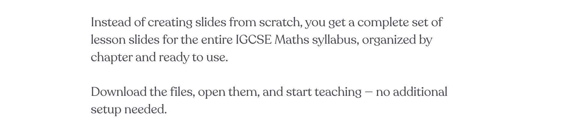 Instead of creating slides from scratch, you get a complete set of lesson slides for the entire IGCSE Maths syllabus, organized by chapter and ready to use.  Download the files, open them, and start teaching — no additional setup needed.
