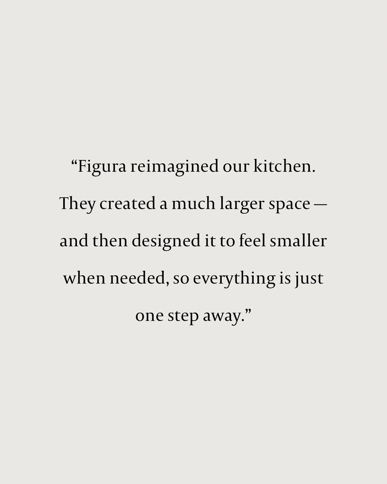 Reimagining Space, Not Just Filling It.
 
&ldquo;Figura reimagined our kitchen. They created a much larger space &mdash; and then designed it to feel smaller when needed, so everything is just one step away.&rdquo;
 
Not just a new kitchen &mdash; a 