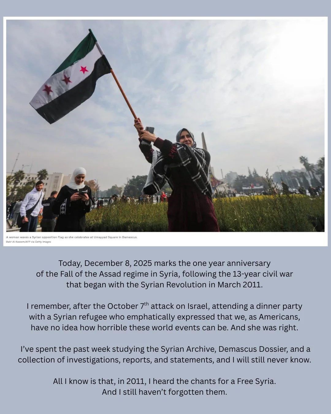 As-salamu alaykum. Free Syria. 

Photo credit: Bakr Al Kassem/AFP via Getty Images

NPR Staff. (2024, December 8). Photos: See the fall of Damascus after Syrian rebels topple Assad&rsquo;s regime. NPR. https://www.npr.org/sections/the-picture-show/20