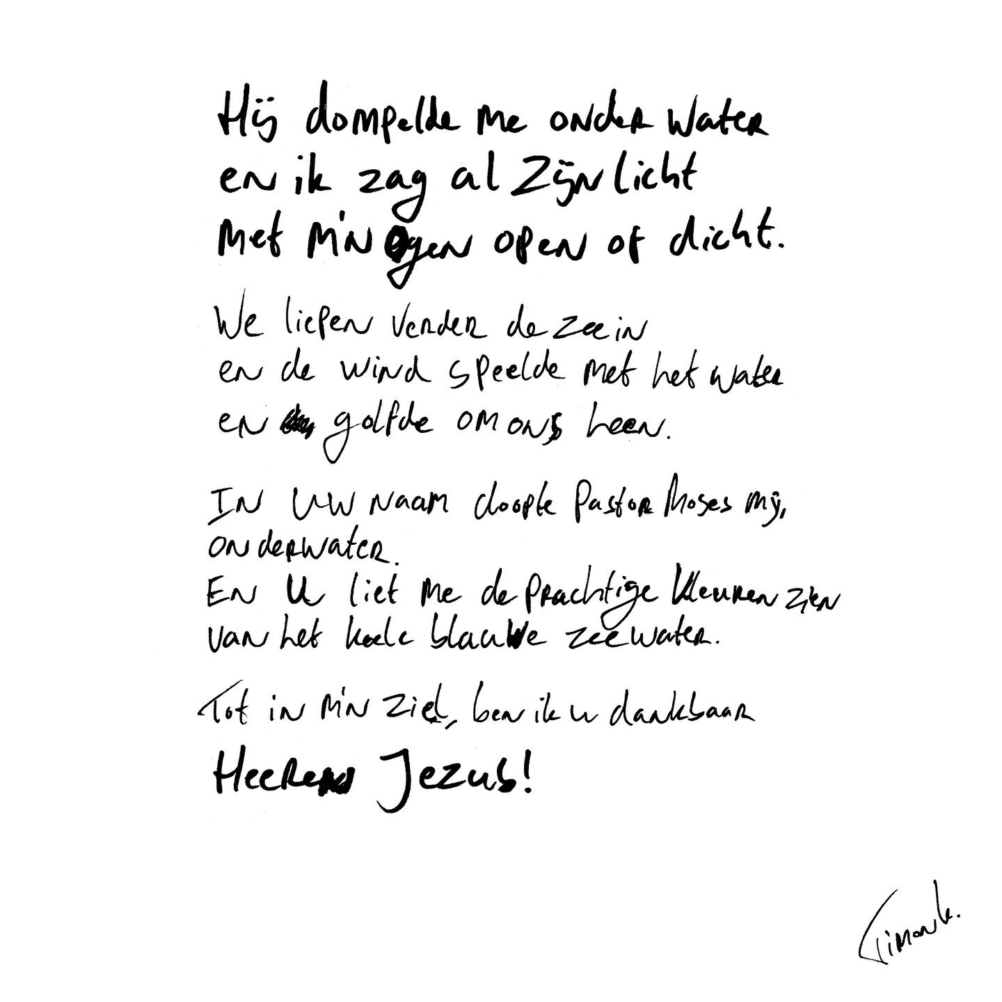 Hij dompelde me onderwater en ik zag al Zijn Licht met m'n ogen open of dicht.
.
.
We liepen verder de zee in
en de wind speelde met het water
en golfde om ons heen.
.
In Uw naam doopte Pastor Moses mij,
onderwater.
En U liet me de prachtige kleuren 